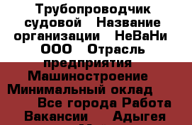Трубопроводчик судовой › Название организации ­ НеВаНи, ООО › Отрасль предприятия ­ Машиностроение › Минимальный оклад ­ 70 000 - Все города Работа » Вакансии   . Адыгея респ.,Майкоп г.